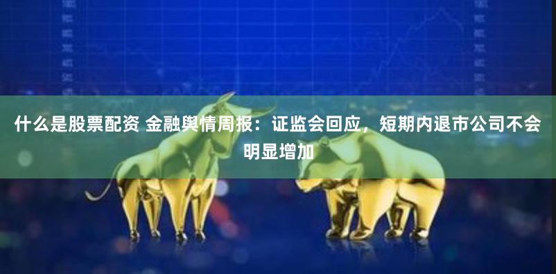 什么是股票配资 金融舆情周报：证监会回应，短期内退市公司不会明显增加