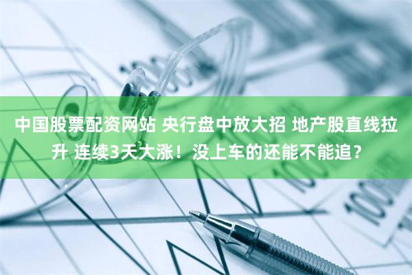 中国股票配资网站 央行盘中放大招 地产股直线拉升 连续3天大涨！没上车的还能不能追？