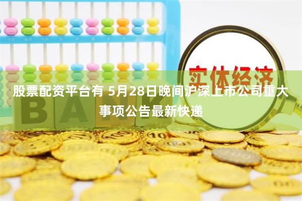 股票配资平台有 5月28日晚间沪深上市公司重大事项公告最新快递