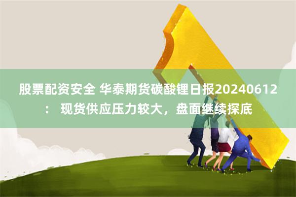 股票配资安全 华泰期货碳酸锂日报20240612： 现货供应压力较大，盘面继续探底