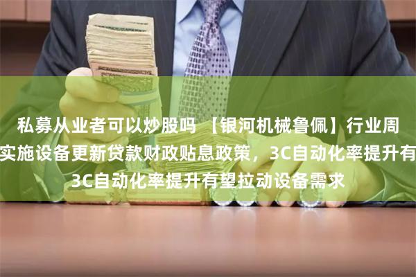 私募从业者可以炒股吗 【银河机械鲁佩】行业周报丨财政部印发实施设备更新贷款财政贴息政策，3C自动化率提升有望拉动设备需求