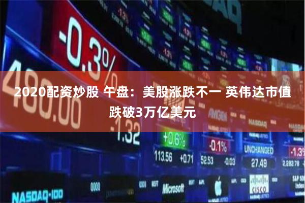 2020配资炒股 午盘：美股涨跌不一 英伟达市值跌破3万亿美元