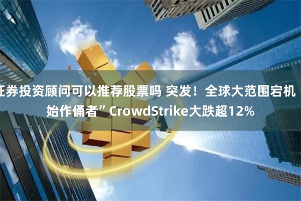 证券投资顾问可以推荐股票吗 突发！全球大范围宕机 “始作俑者”CrowdStrike大跌超12%