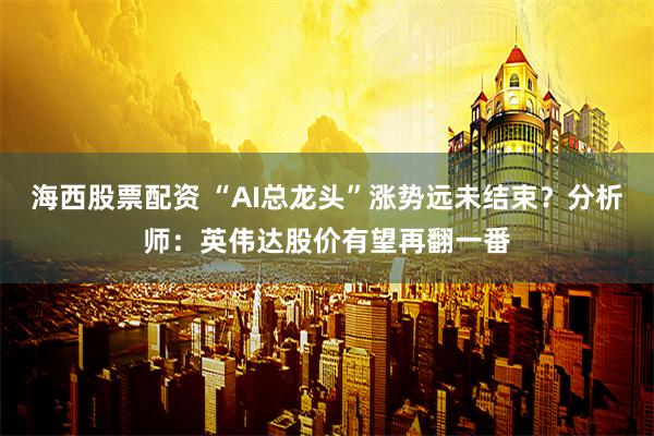 海西股票配资 “AI总龙头”涨势远未结束？分析师：英伟达股价有望再翻一番