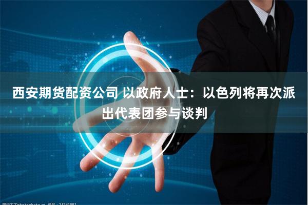 西安期货配资公司 以政府人士：以色列将再次派出代表团参与谈判