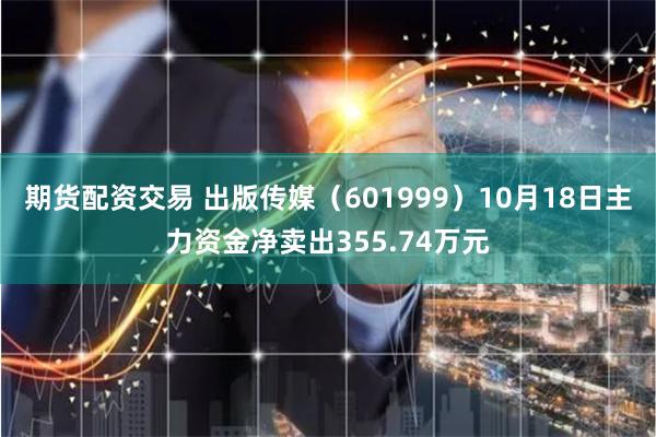 期货配资交易 出版传媒（601999）10月18日主力资金净卖出355.74万元