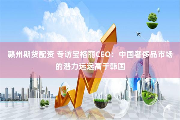 赣州期货配资 专访宝格丽CEO：中国奢侈品市场的潜力远远高于韩国