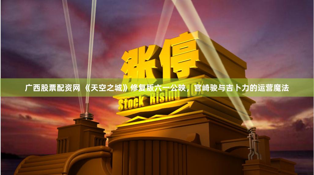 广西股票配资网 《天空之城》修复版六一公映，宫崎骏与吉卜力的运营魔法