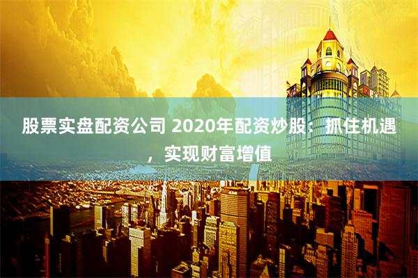 股票实盘配资公司 2020年配资炒股：抓住机遇，实现财富增值