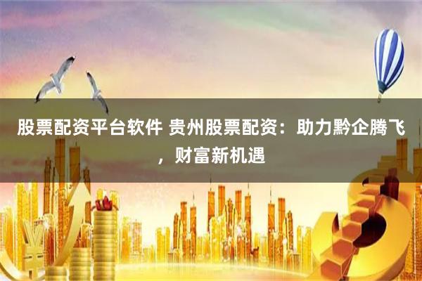 股票配资平台软件 贵州股票配资：助力黔企腾飞，财富新机遇