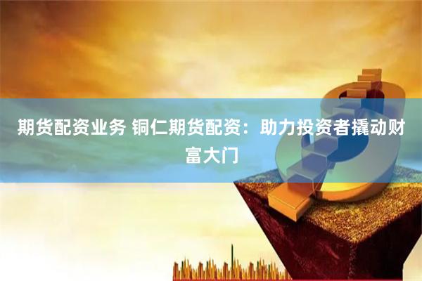 期货配资业务 铜仁期货配资：助力投资者撬动财富大门