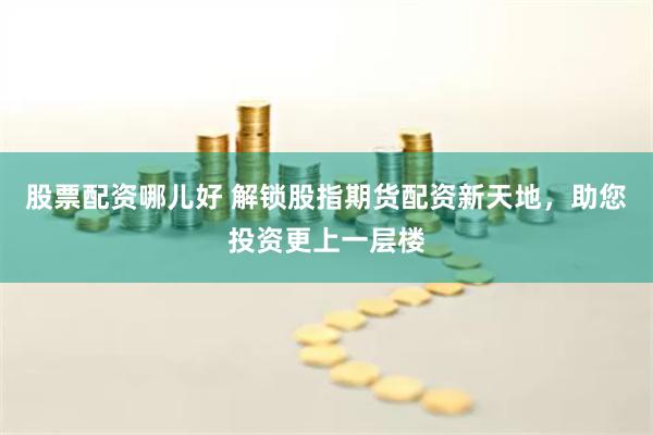 股票配资哪儿好 解锁股指期货配资新天地，助您投资更上一层楼