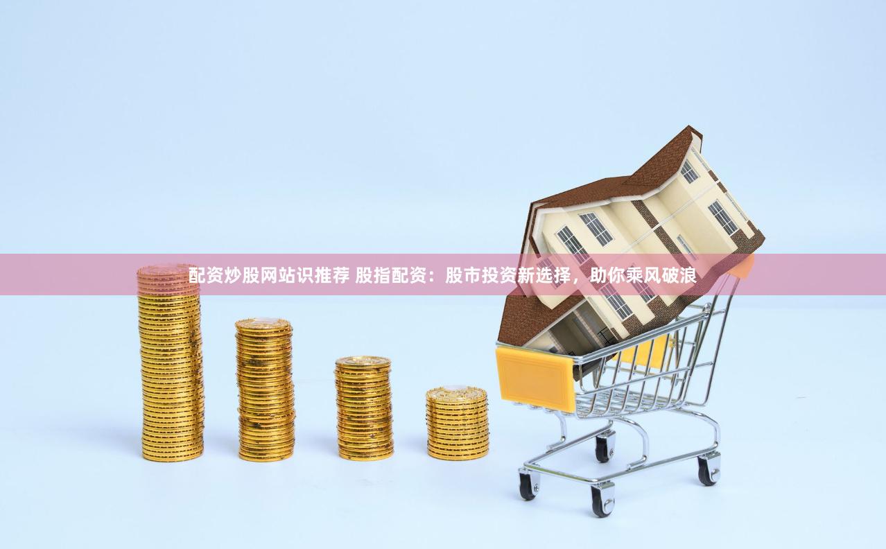配资炒股网站识推荐 股指配资：股市投资新选择，助你乘风破浪