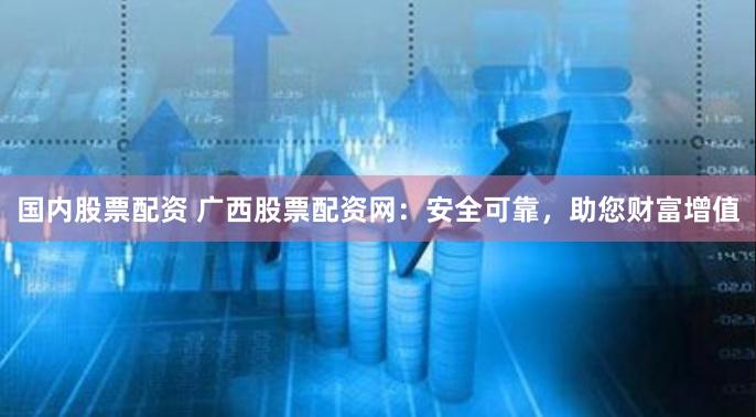 国内股票配资 广西股票配资网：安全可靠，助您财富增值