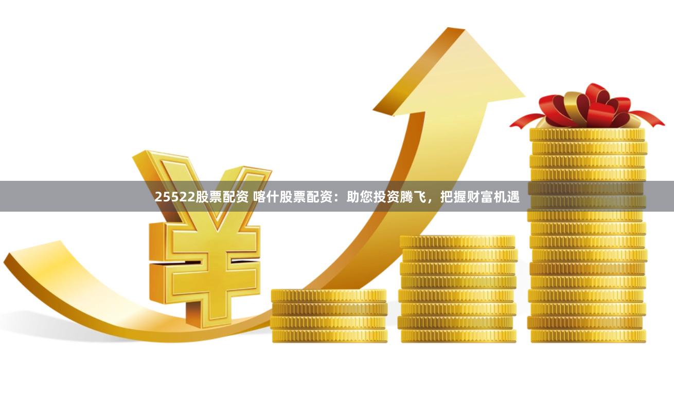 25522股票配资 喀什股票配资：助您投资腾飞，把握财富机遇